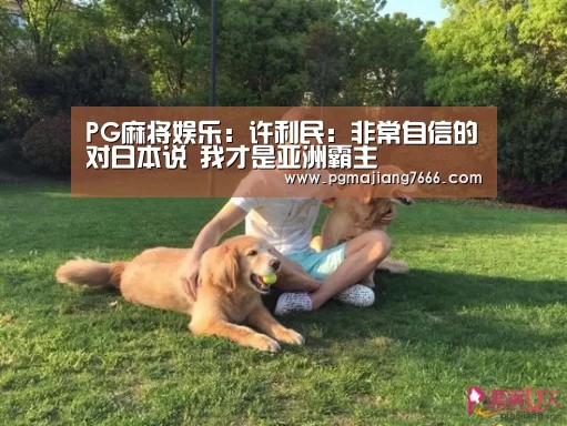 PG麻将娱乐:许利民:非常自信的对日本说 我才是亚洲霸主(图1) PG官方网站