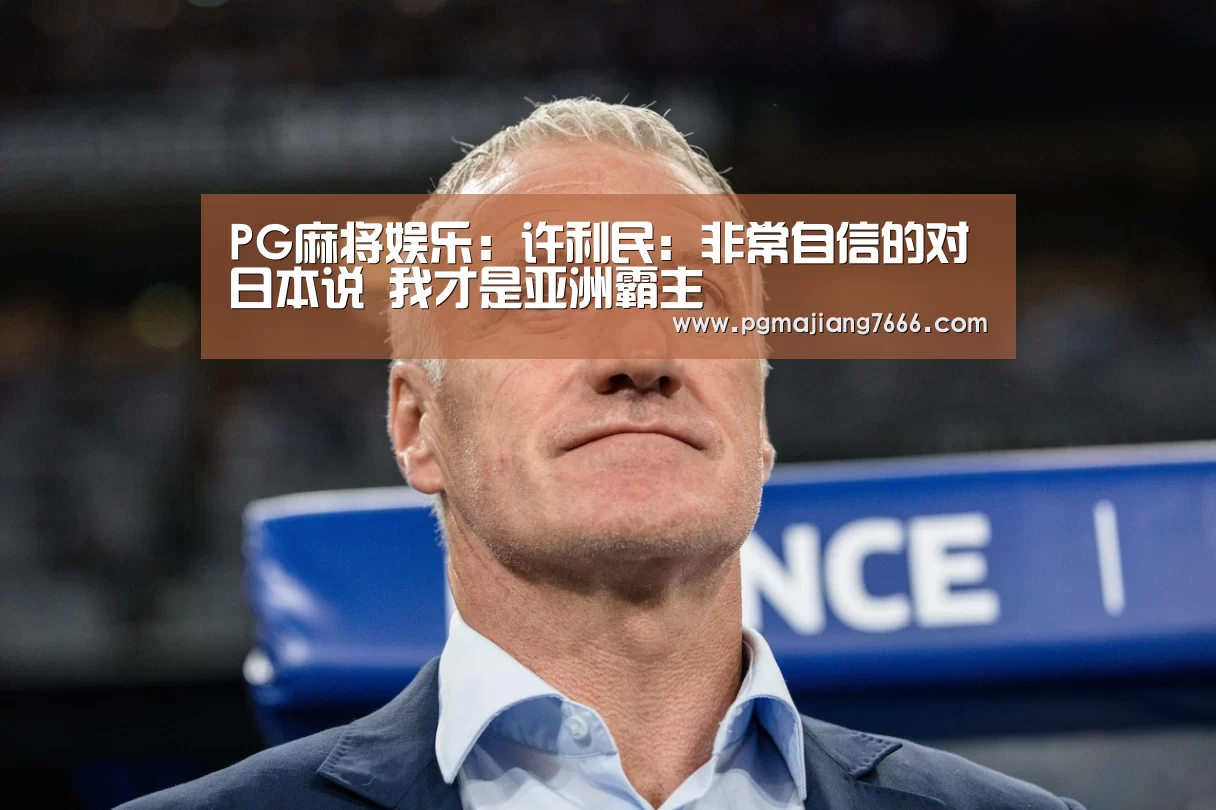 PG麻将娱乐:许利民:非常自信的对日本说 我才是亚洲霸主(图3) PG麻将娱乐